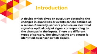 Introduction
4
A device which gives an output by detecting the
changes in quantities or events can be defined as
a sensor. Generally, sensors produce an electrical
signal or optical output signal corresponding to
the changes in the inputs. There are different
types of sensors. The circuit using any sensor is
identified as sensor switch circuit.
 
