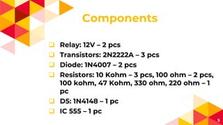 Components
 Relay: 12V – 2 pcs
 Transistors: 2N2222A – 3 pcs
 Diode: 1N4007 – 2 pcs
 Resistors: 10 Kohm – 3 pcs, 100 ohm – 2 pcs,
100 kohm, 47 Kohm, 330 ohm, 220 ohm – 1
pc
 D5: 1N4148 – 1 pc
 IC 555 – 1 pc
5
 