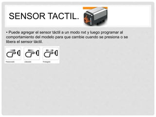 SENSOR TACTIL.
• Puede agregar el sensor táctil a un modo nxt y luego programar al
comportamiento del modelo para que cambie cuando se presiona o se
libera el sensor táctil.
 