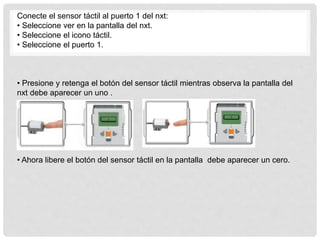 Conecte el sensor táctil al puerto 1 del nxt:
• Seleccione ver en la pantalla del nxt.
• Seleccione el icono táctil.
• Seleccione el puerto 1.
• Presione y retenga el botón del sensor táctil mientras observa la pantalla del
nxt debe aparecer un uno .
• Ahora libere el botón del sensor táctil en la pantalla debe aparecer un cero.
 