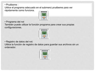 • Pruébeme :
Utilice el programa adecuado en el submenú pruébeme para ver
rápidamente como funciona.
• Programa del nxt
También puede utilizar la función programa para crear sus propias
configuraciones.
• Registro de datos del nxt:
Utilice la función de registro de datos para guardar sus archivos sin un
ordenador.
 