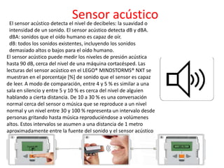 Sensor acústicoEl sensor acústico detecta el nivel de decibeles: la suavidad o
intensidad de un sonido. El sensor acústico detecta dB y dBA.
dBA: sonidos que el oído humano es capaz de oír.
dB: todos los sonidos existentes, incluyendo los sonidos
demasiado altos o bajos para el oído humano.
El sensor acústico puede medir los niveles de presión acústica
hasta 90 dB, cerca del nivel de una máquina cortacésped. Las
lecturas del sensor acústico en el LEGO® MINDSTORMS® NXT se
muestran en el porcentaje [%] de sonido que el sensor es capaz
de leer. A modo de comparación, entre 4 y 5 % es similar a una
sala en silencio y entre 5 y 10 % es cerca del nivel de alguien
hablando a cierta distancia. De 10 a 30 % es una conversación
normal cerca del sensor o música que se reproduce a un nivel
normal y un nivel entre 30 y 100 % representa un intervalo desde
personas gritando hasta música reproduciéndose a volúmenes
altos. Estos intervalos se asumen a una distancia de 1 metro
aproximadamente entre la fuente del sonido y el sensor acústico
 
