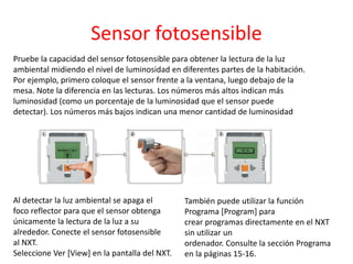Sensor fotosensible
Pruebe la capacidad del sensor fotosensible para obtener la lectura de la luz
ambiental midiendo el nivel de luminosidad en diferentes partes de la habitación.
Por ejemplo, primero coloque el sensor frente a la ventana, luego debajo de la
mesa. Note la diferencia en las lecturas. Los números más altos indican más
luminosidad (como un porcentaje de la luminosidad que el sensor puede
detectar). Los números más bajos indican una menor cantidad de luminosidad
También puede utilizar la función
Programa [Program] para
crear programas directamente en el NXT
sin utilizar un
ordenador. Consulte la sección Programa
en la páginas 15-16.
Al detectar la luz ambiental se apaga el
foco reflector para que el sensor obtenga
únicamente la lectura de la luz a su
alrededor. Conecte el sensor fotosensible
al NXT.
Seleccione Ver [View] en la pantalla del NXT.
 