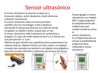 Sensor ultrasónico
El sensor ultrasónico le permite al robot ver y
reconocer objetos, evitar obstáculos, medir distancias
y detectar movimiento.
El sensor ultrasónico utiliza el mismo principio
científico que los murciélagos: mide la distancia
calculando el tiempo que demora una onda de sonido
en golpear un objeto y volver, al igual que un eco.
El sensor ultrasónico mide la distancia en centímetros y
pulgadas. Es capaz de medir distancias de 0 a 2,5 metros con
una precisión de +/- 3 cm.
Objetos de gran tamaño con superficies duras proporcionan las
mejores lecturas. Objetos hechos con telas suaves, con objetos
curvados (por ejemplo una pelota) o con objetos muy delgados y
pequeños pueden dificultar la obtención de lecturas del sensor
Puede agregar el sensor
ultrasónico a un modelo
NXT y luego programar
el comportamiento del
modelo para que
cambie cuando se activa
el
sensor ultrasónico.
En el Robot Educator se
incluye la posibilidad de
programar ideas
utilizando el sensor
ultrasónico
 