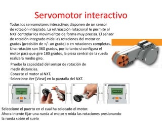 Servomotor interactivo
Todos los servomotores interactivos disponen de un sensor
de rotación integrado. La retroacción rotacional le permite al
NXT controlar los movimientos de forma muy precisa. El sensor
de rotación integrado mide las rotaciones del motor en
grados (precisión de +/- un grado) o en rotaciones completas.
Una rotación son 360 grados, por lo tanto si configura el
motor para que gire 180 grados, la pieza central de la rueda
realizará medio giro.
Pruebe la capacidad del sensor de rotación de
medir distancias.
Conecte el motor al NXT.
Seleccione Ver [View] en la pantalla del NXT.
Seleccione el puerto en el cual ha colocado el motor.
Ahora intente fijar una rueda al motor y mida las rotaciones presionando
la rueda sobre el suelo
 