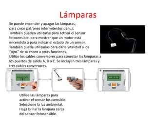Lámparas
Se puede encender y apagar las lámparas,
para crear patrones intermitentes de luz.
También pueden utilizarse para activar el sensor
fotosensible, para mostrar que un motor está
encendido o para indicar el estado de un sensor.
También puede utilizarlas para darle vitalidad a los
“ojos” de su robot u otras funciones.
Utilice los cables conversores para conectar las lámparas a
los puertos de salida A, B o C. Se incluyen tres lámparas y
tres cables conversores.
Utilice las lámparas para
activar el sensor fotosensible.
Seleccione la luz ambiental.
Haga brillar la lámpara cerca
del sensor fotosensible.
 