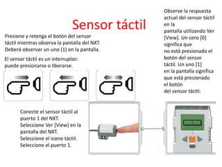 Sensor táctil
El sensor táctil es un interruptor:
puede presionarse o liberarse.
Conecte el sensor táctil al
puerto 1 del NXT.
Seleccione Ver [View] en la
pantalla del NXT.
Seleccione el icono táctil.
Seleccione el puerto 1.
Observe la respuesta
actual del sensor táctil
en la
pantalla utilizando Ver
[View]. Un cero [0]
significa que
no está presionado el
botón del sensor
táctil. Un uno [1]
en la pantalla significa
que está presionado
el botón
del sensor táctil.
Presione y retenga el botón del sensor
táctil mientras observa la pantalla del NXT.
Deberá observar un uno (1) en la pantalla.
 