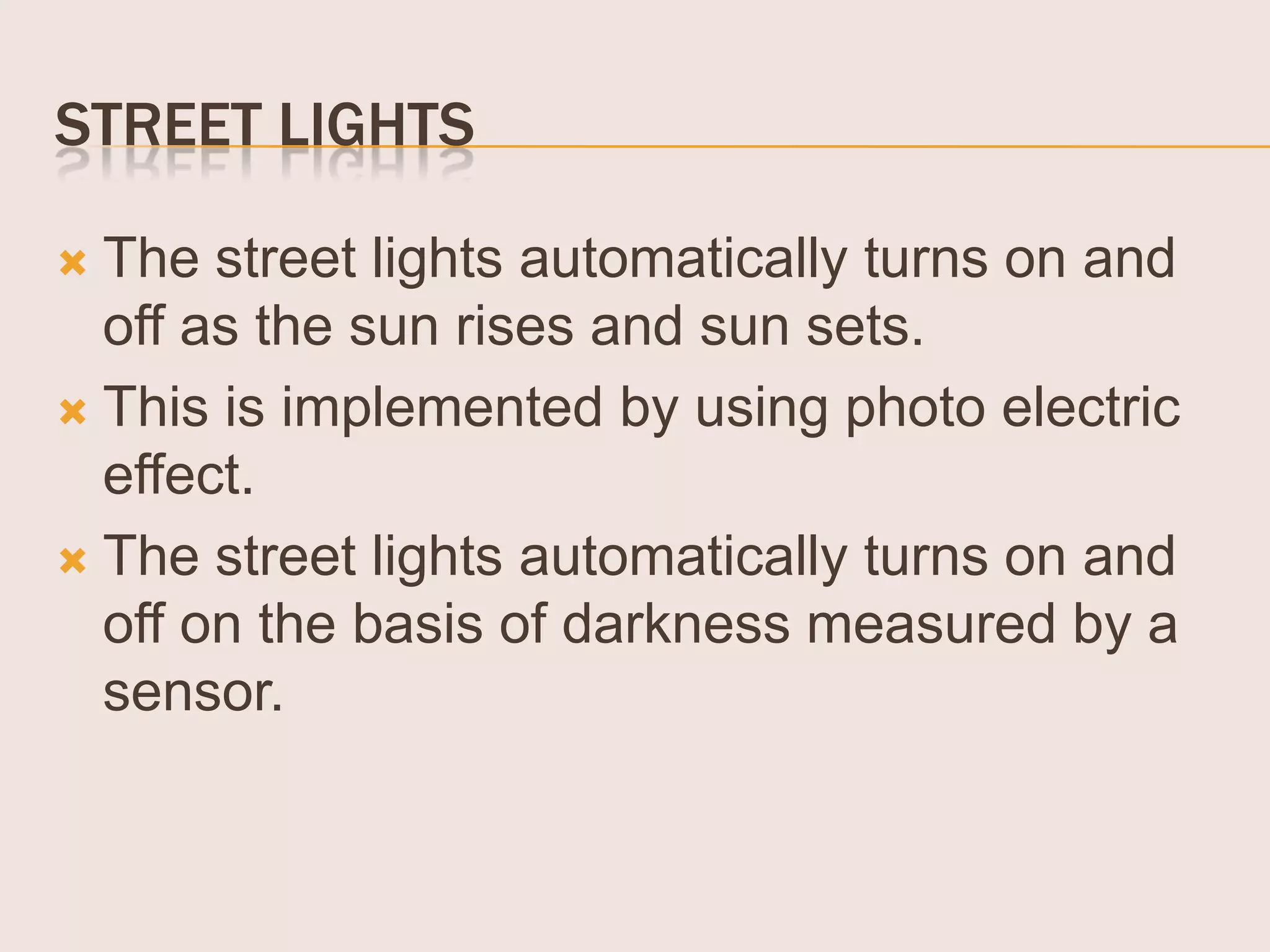STREET LIGHTS
The street lights automatically turns on and
off as the sun rises and sun sets.
 This is implemented by using photo electric
effect.
 The street lights automatically turns on and
off on the basis of darkness measured by a
sensor.


 