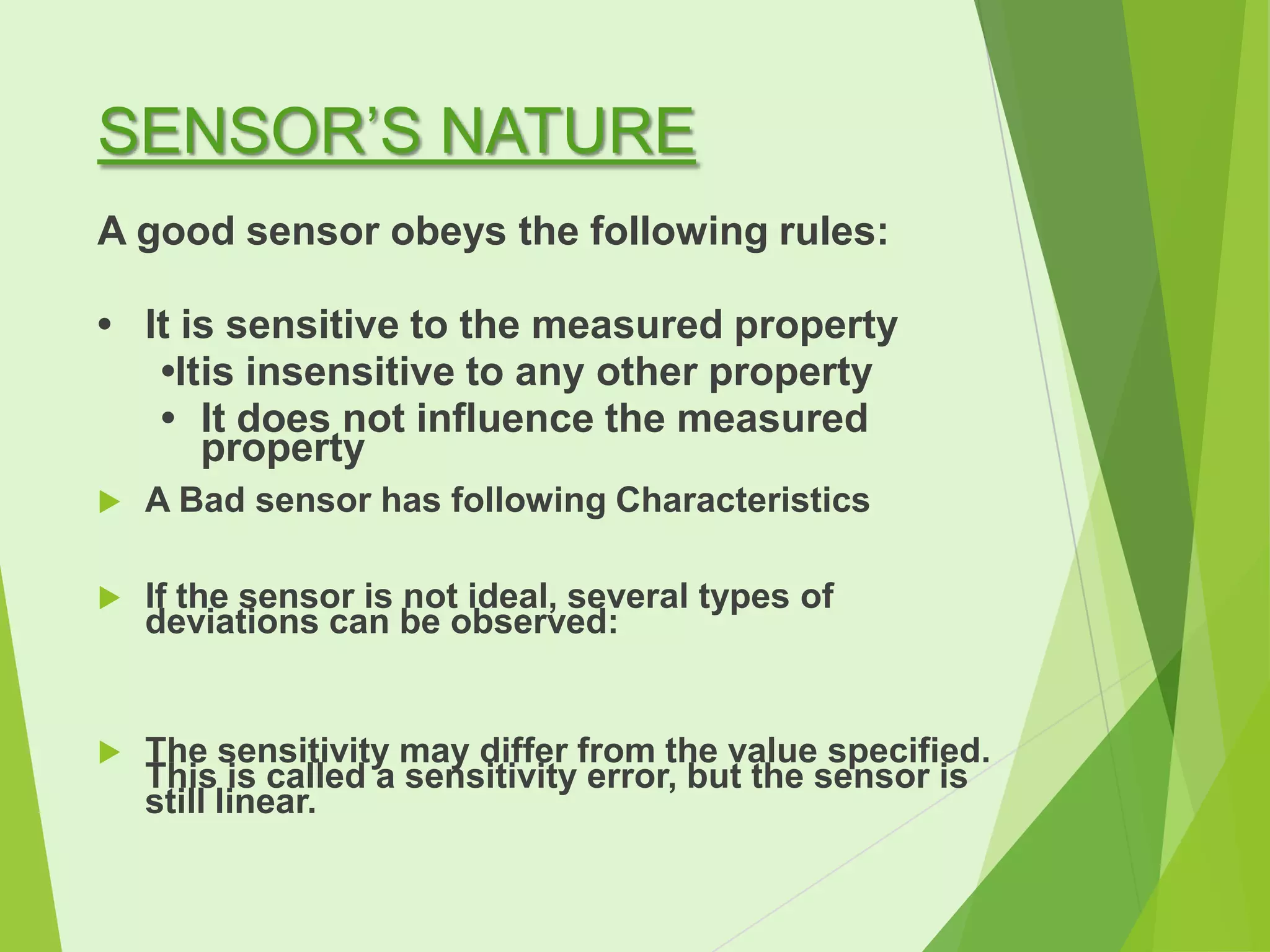 SENSOR’S NATURE
A good sensor obeys the following rules:
• It is sensitive to the measured property
•Itis insensitive to any other property
• It does not influence the measured
property


A Bad sensor has following Characteristics



If the sensor is not ideal, several types of
deviations can be observed:



The sensitivity may differ from the value specified.
This is called a sensitivity error, but the sensor is
still linear.

 