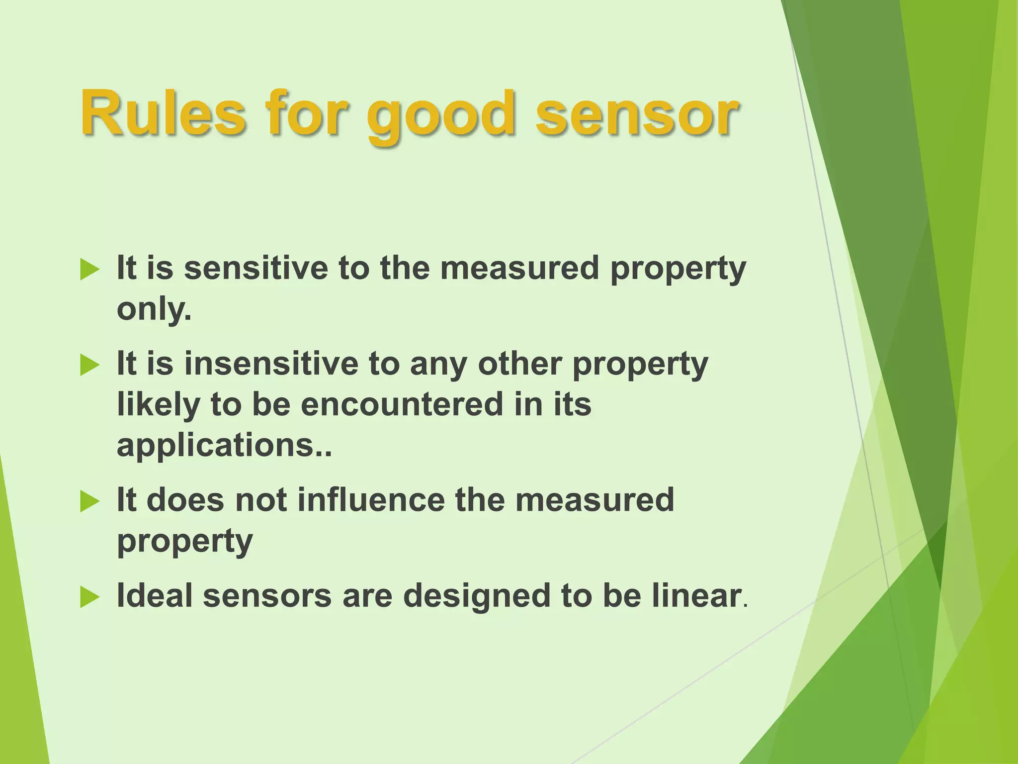 Rules for good sensor


It is sensitive to the measured property
only.



It is insensitive to any other property
likely to be encountered in its
applications..



It does not influence the measured
property



Ideal sensors are designed to be linear.

 