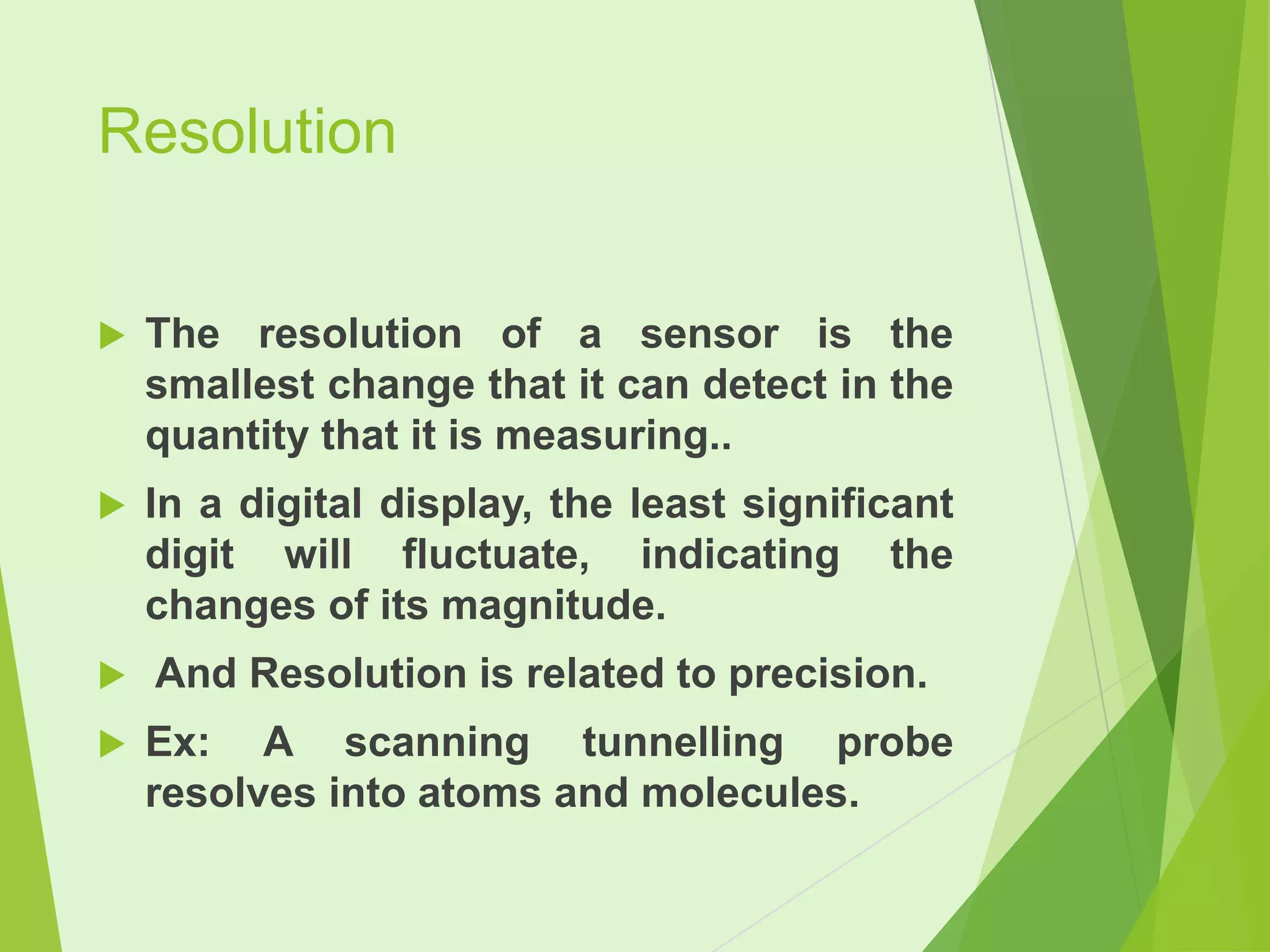 Resolution


The resolution of a sensor is the
smallest change that it can detect in the
quantity that it is measuring..



In a digital display, the least significant
digit will fluctuate, indicating the
changes of its magnitude.



And Resolution is related to precision.



Ex: A scanning tunnelling probe
resolves into atoms and molecules.

 
