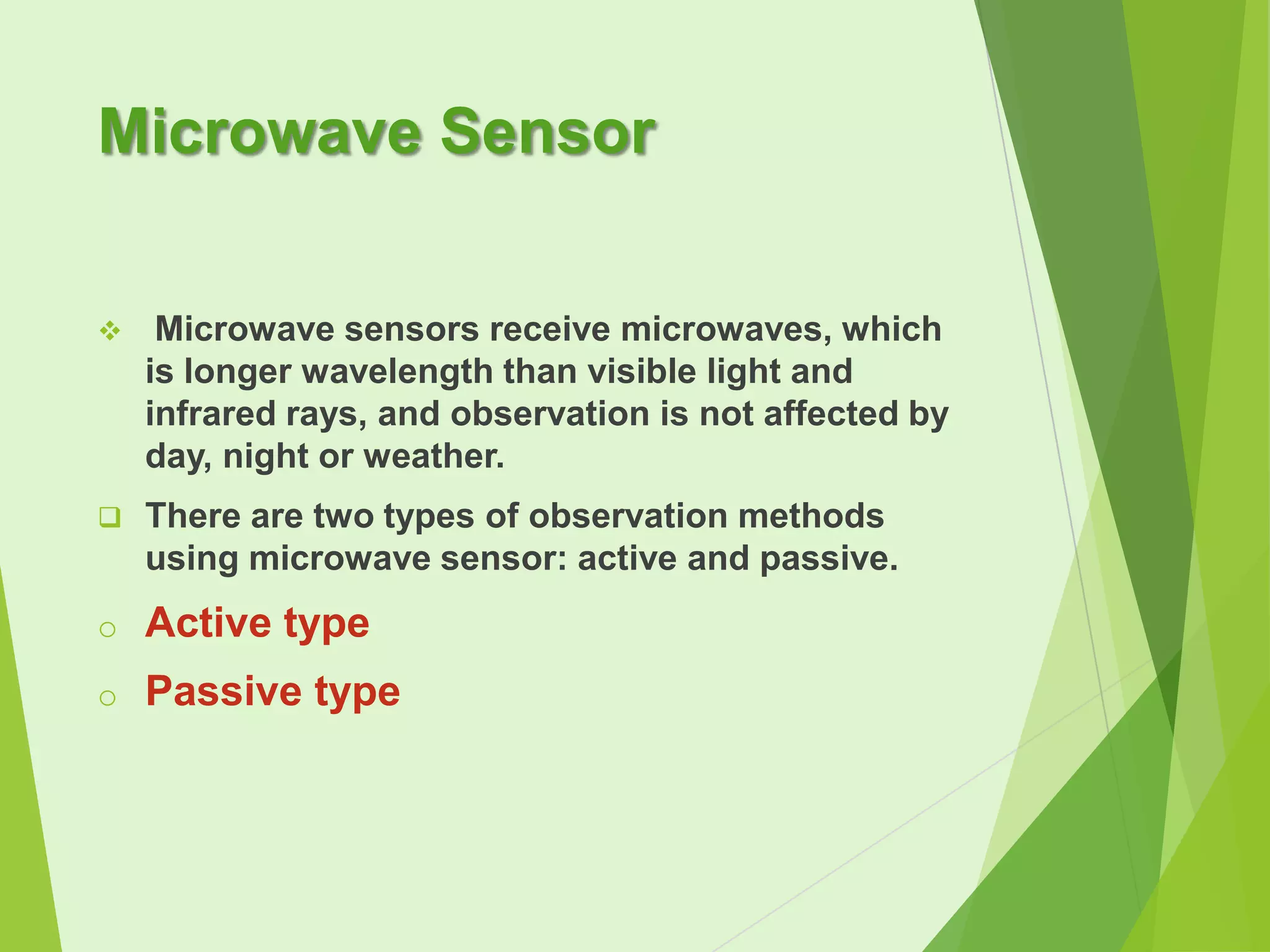 Microwave Sensor


Microwave sensors receive microwaves, which
is longer wavelength than visible light and
infrared rays, and observation is not affected by
day, night or weather.



There are two types of observation methods
using microwave sensor: active and passive.

o

Active type

o

Passive type

 