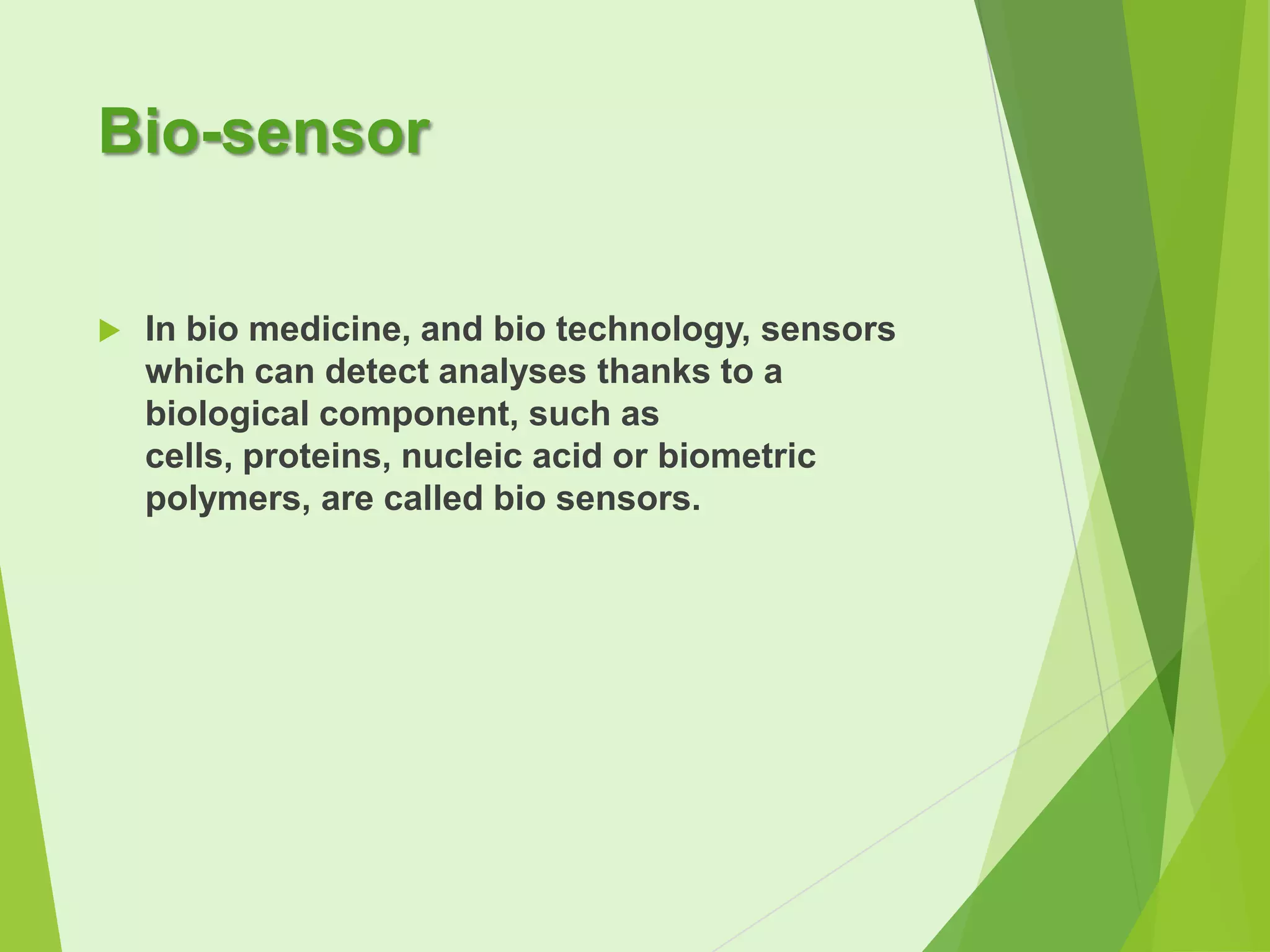 Bio-sensor


In bio medicine, and bio technology, sensors
which can detect analyses thanks to a
biological component, such as
cells, proteins, nucleic acid or biometric
polymers, are called bio sensors.

 