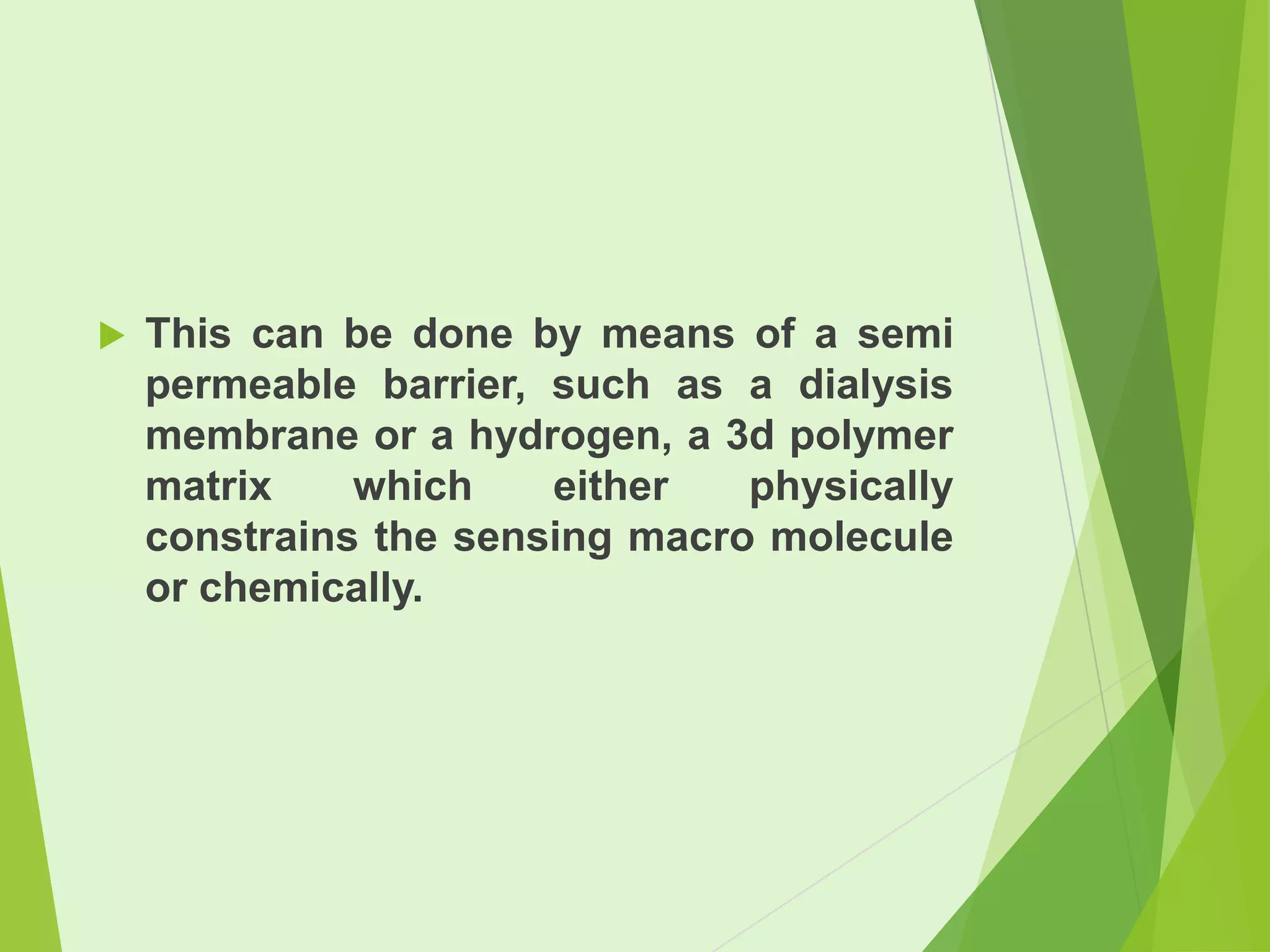 

This can be done by means of a semi
permeable barrier, such as a dialysis
membrane or a hydrogen, a 3d polymer
matrix
which
either
physically
constrains the sensing macro molecule
or chemically.

 