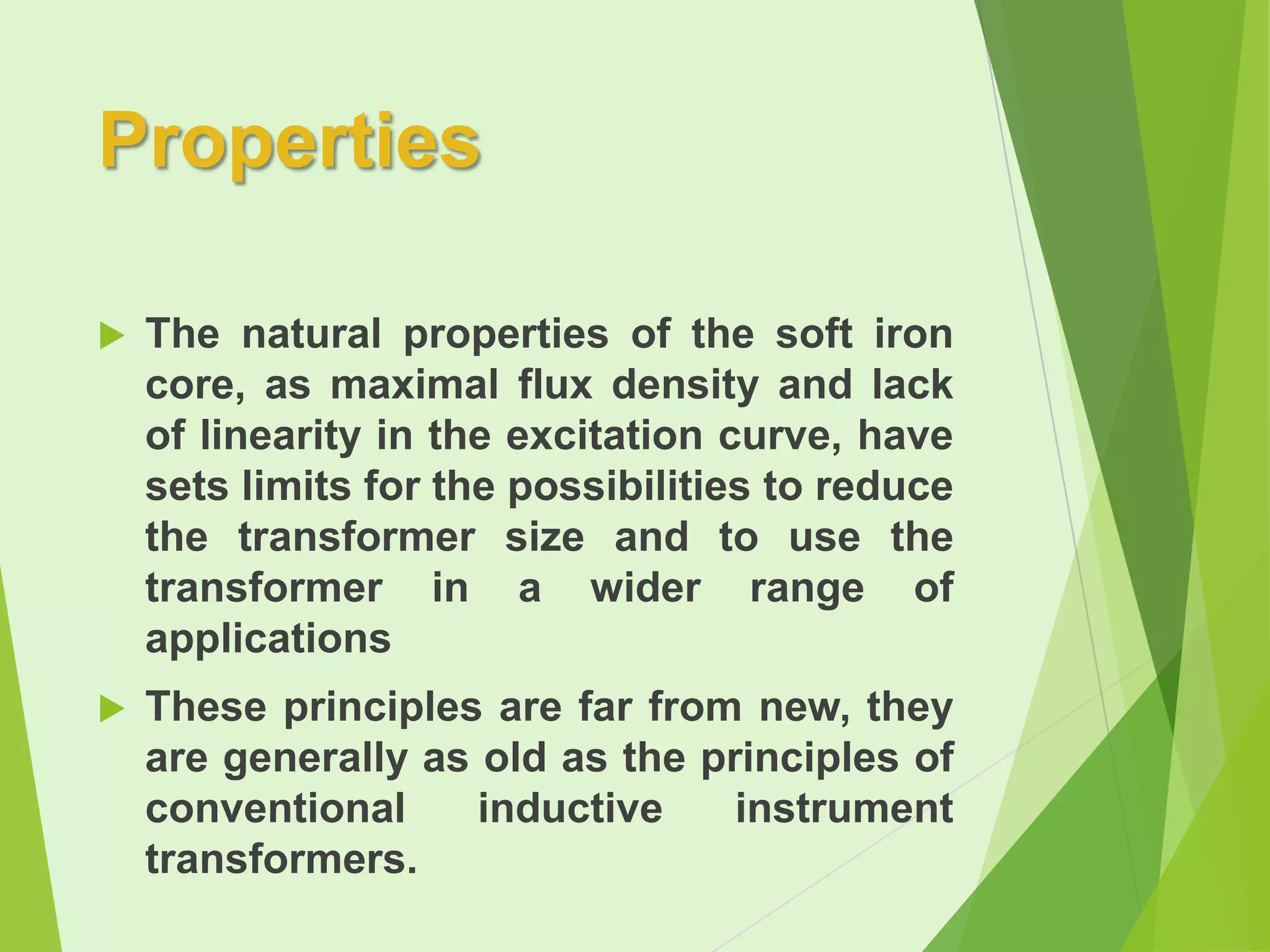 Properties


The natural properties of the soft iron
core, as maximal flux density and lack
of linearity in the excitation curve, have
sets limits for the possibilities to reduce
the transformer size and to use the
transformer in a wider range of
applications



These principles are far from new, they
are generally as old as the principles of
conventional
inductive
instrument
transformers.

 