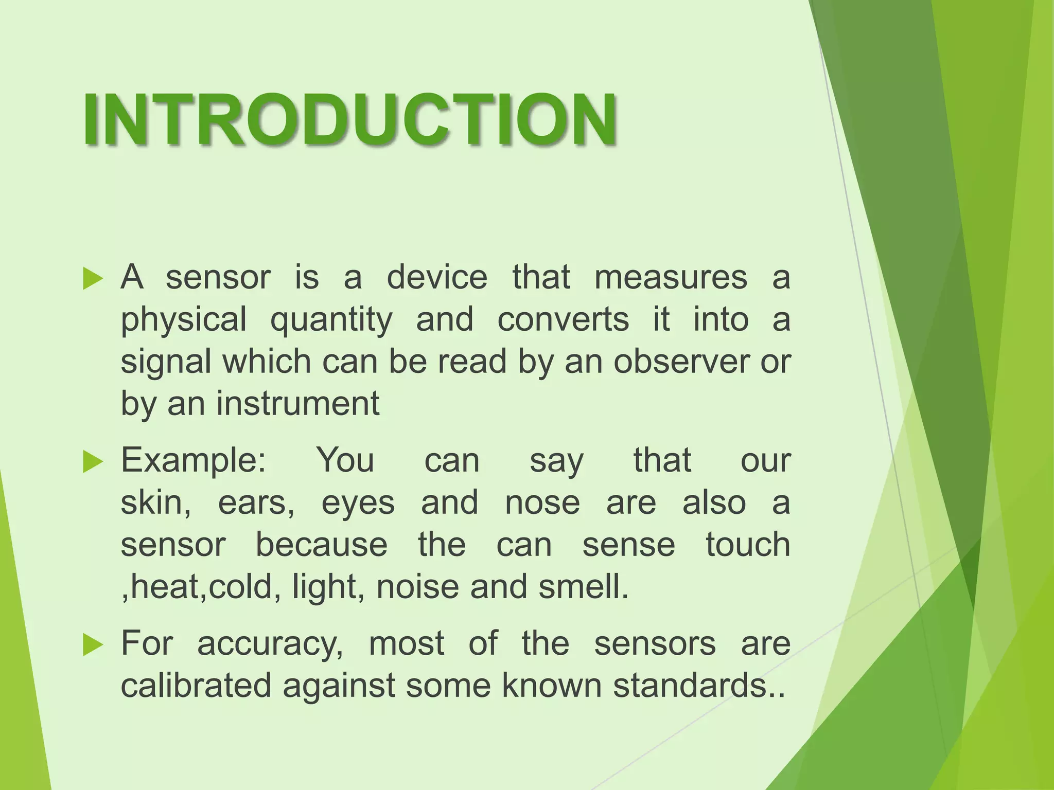 INTRODUCTION


A sensor is a device that measures a
physical quantity and converts it into a
signal which can be read by an observer or
by an instrument



Example: You can say that our
skin, ears, eyes and nose are also a
sensor because the can sense touch
,heat,cold, light, noise and smell.



For accuracy, most of the sensors are
calibrated against some known standards..

 