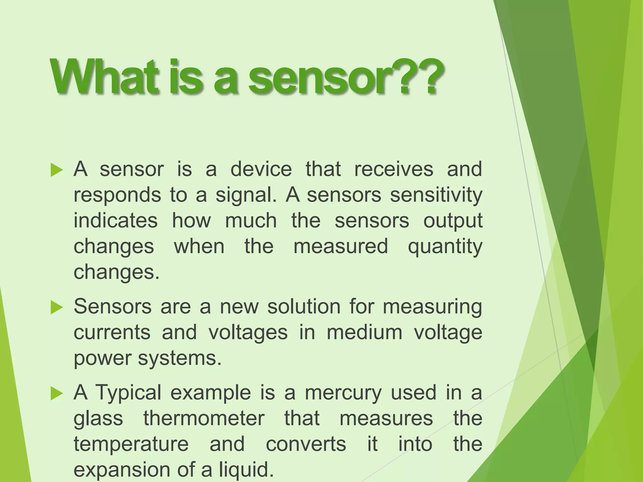 What is a sensor??


A sensor is a device that receives and
responds to a signal. A sensors sensitivity
indicates how much the sensors output
changes when the measured quantity
changes.



Sensors are a new solution for measuring
currents and voltages in medium voltage
power systems.



A Typical example is a mercury used in a
glass thermometer that measures the
temperature and converts it into the
expansion of a liquid.

 