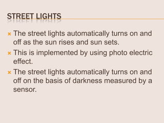 STREET LIGHTS
The street lights automatically turns on and
off as the sun rises and sun sets.
 This is implemented by using photo electric
effect.
 The street lights automatically turns on and
off on the basis of darkness measured by a
sensor.


 