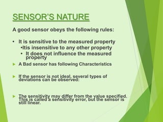 SENSOR’S NATURE
A good sensor obeys the following rules:
• It is sensitive to the measured property
•Itis insensitive to any other property
• It does not influence the measured
property


A Bad sensor has following Characteristics



If the sensor is not ideal, several types of
deviations can be observed:



The sensitivity may differ from the value specified.
This is called a sensitivity error, but the sensor is
still linear.

 