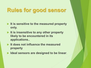 Rules for good sensor


It is sensitive to the measured property
only.



It is insensitive to any other property
likely to be encountered in its
applications..



It does not influence the measured
property



Ideal sensors are designed to be linear.

 
