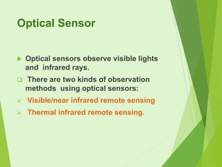 Optical Sensor


Optical sensors observe visible lights
and infrared rays.



There are two kinds of observation
methods using optical sensors:



Visible/near infrared remote sensing



Thermal infrared remote sensing.

 