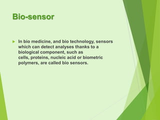 Bio-sensor


In bio medicine, and bio technology, sensors
which can detect analyses thanks to a
biological component, such as
cells, proteins, nucleic acid or biometric
polymers, are called bio sensors.

 