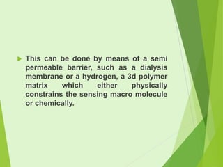 

This can be done by means of a semi
permeable barrier, such as a dialysis
membrane or a hydrogen, a 3d polymer
matrix
which
either
physically
constrains the sensing macro molecule
or chemically.

 