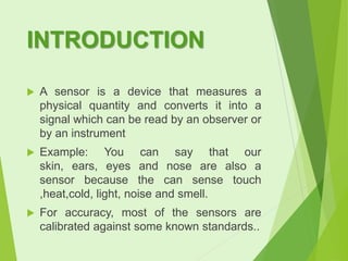 INTRODUCTION


A sensor is a device that measures a
physical quantity and converts it into a
signal which can be read by an observer or
by an instrument



Example: You can say that our
skin, ears, eyes and nose are also a
sensor because the can sense touch
,heat,cold, light, noise and smell.



For accuracy, most of the sensors are
calibrated against some known standards..

 