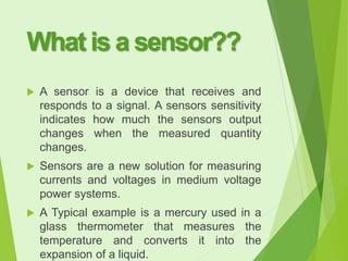 What is a sensor??


A sensor is a device that receives and
responds to a signal. A sensors sensitivity
indicates how much the sensors output
changes when the measured quantity
changes.



Sensors are a new solution for measuring
currents and voltages in medium voltage
power systems.



A Typical example is a mercury used in a
glass thermometer that measures the
temperature and converts it into the
expansion of a liquid.

 