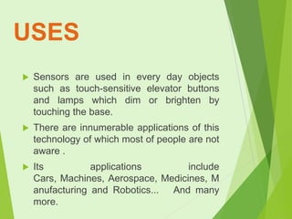 USES


Sensors are used in every day objects
such as touch-sensitive elevator buttons
and lamps which dim or brighten by
touching the base.



There are innumerable applications of this
technology of which most of people are not
aware .



Its
applications
include
Cars, Machines, Aerospace, Medicines, M
anufacturing and Robotics... And many
more.

 