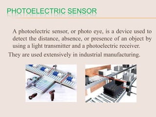 PHOTOELECTRIC SENSOR
A photoelectric sensor, or photo eye, is a device used to
detect the distance, absence, or presence of an object by
using a light transmitter and a photoelectric receiver.
They are used extensively in industrial manufacturing.

 