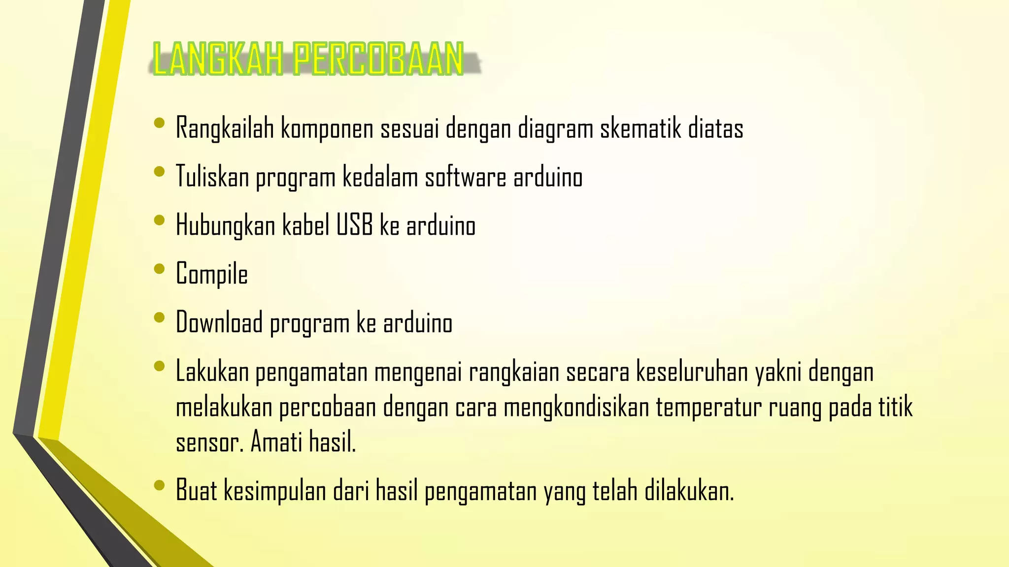 • Rangkailah komponen sesuai dengan diagram skematik diatas
• Tuliskan program kedalam software arduino
• Hubungkan kabel USB ke arduino
• Compile
• Download program ke arduino
• Lakukan pengamatan mengenai rangkaian secara keseluruhan yakni dengan

melakukan percobaan dengan cara mengkondisikan temperatur ruang pada titik
sensor. Amati hasil.

• Buat kesimpulan dari hasil pengamatan yang telah dilakukan.

 
