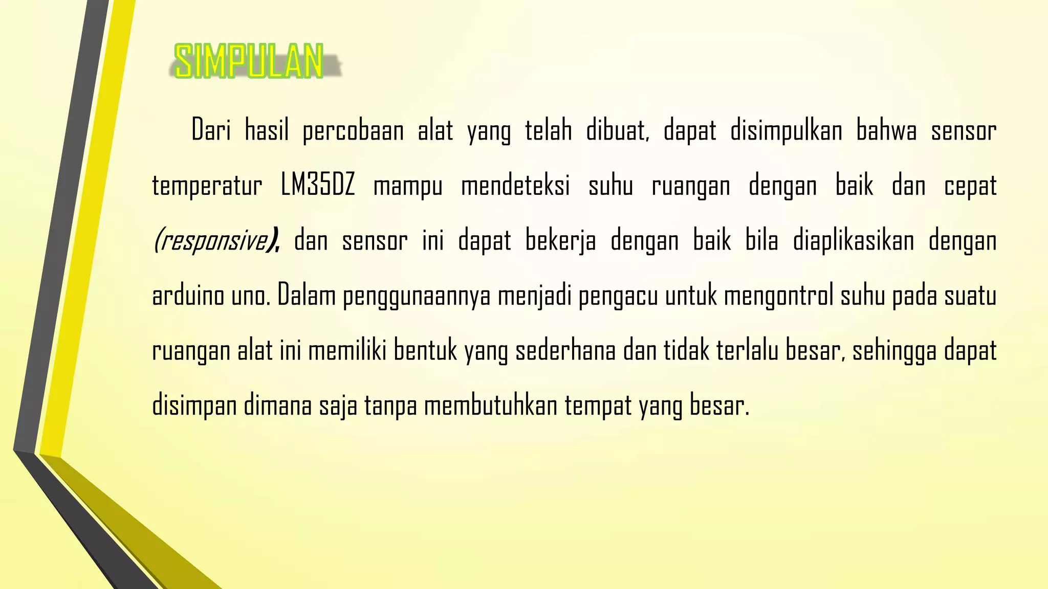Dari hasil percobaan alat yang telah dibuat, dapat disimpulkan bahwa sensor
temperatur LM35DZ mampu mendeteksi suhu ruangan dengan baik dan cepat

(responsive), dan sensor ini dapat bekerja dengan baik bila diaplikasikan dengan
arduino uno. Dalam penggunaannya menjadi pengacu untuk mengontrol suhu pada suatu
ruangan alat ini memiliki bentuk yang sederhana dan tidak terlalu besar, sehingga dapat
disimpan dimana saja tanpa membutuhkan tempat yang besar.

 