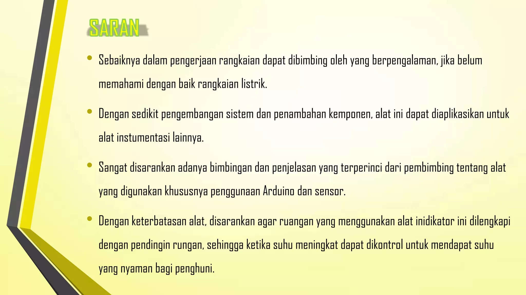 • Sebaiknya dalam pengerjaan rangkaian dapat dibimbing oleh yang berpengalaman, jika belum
memahami dengan baik rangkaian listrik.

• Dengan sedikit pengembangan sistem dan penambahan kemponen, alat ini dapat diaplikasikan untuk
alat instumentasi lainnya.

• Sangat disarankan adanya bimbingan dan penjelasan yang terperinci dari pembimbing tentang alat
yang digunakan khususnya penggunaan Arduino dan sensor.

• Dengan keterbatasan alat, disarankan agar ruangan yang menggunakan alat inidikator ini dilengkapi
dengan pendingin rungan, sehingga ketika suhu meningkat dapat dikontrol untuk mendapat suhu
yang nyaman bagi penghuni.

 