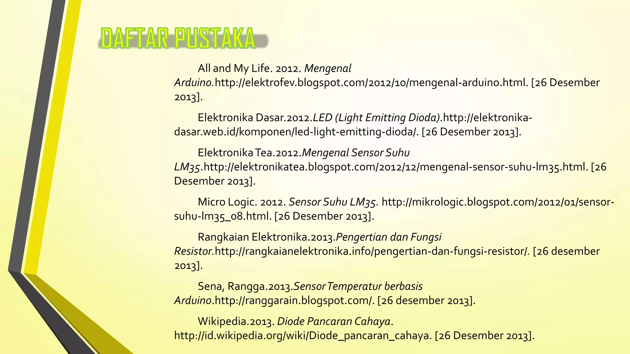 All and My Life. 2012. Mengenal
Arduino.http://elektrofev.blogspot.com/2012/10/mengenal-arduino.html. [26 Desember
2013].
Elektronika Dasar.2012.LED (Light Emitting Dioda).http://elektronikadasar.web.id/komponen/led-light-emitting-dioda/. [26 Desember 2013].

Elektronika Tea.2012.Mengenal Sensor Suhu
LM35.http://elektronikatea.blogspot.com/2012/12/mengenal-sensor-suhu-lm35.html. [26
Desember 2013].
Micro Logic. 2012. Sensor Suhu LM35. http://mikrologic.blogspot.com/2012/01/sensorsuhu-lm35_08.html. [26 Desember 2013].
Rangkaian Elektronika.2013.Pengertian dan Fungsi
Resistor.http://rangkaianelektronika.info/pengertian-dan-fungsi-resistor/. [26 desember
2013].
Sena, Rangga.2013.Sensor Temperatur berbasis
Arduino.http://ranggarain.blogspot.com/. [26 desember 2013].
Wikipedia.2013. Diode Pancaran Cahaya.
http://id.wikipedia.org/wiki/Diode_pancaran_cahaya. [26 Desember 2013].

 