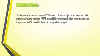 Jika temperatur suatu ruangan 25°C maka LED warna hijau akan menyala. Jika
temperatur suatu ruangan >25°C maka LED warna merah akan menyala dan jika
temperatur ≤24°C maka LED warna kuning akan menyala.

 