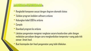 • Rangkailah komponen sesuai dengan diagram skematik diatas
• Tuliskan program kedalam software arduino
• Hubungkan kabel USB ke arduino
• Compile
• Download program ke arduino
• Lakukan pengamatan mengenai rangkaian secara keseluruhan yakni dengan

melakukan percobaan dengan cara mengkondisikan temperatur ruang pada titik
sensor. Amati hasil.

• Buat kesimpulan dari hasil pengamatan yang telah dilakukan.

 