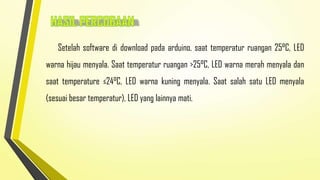 Setelah software di download pada arduino, saat temperatur ruangan 25°C, LED
warna hijau menyala. Saat temperatur ruangan >25°C, LED warna merah menyala dan
saat temperature ≤24°C, LED warna kuning menyala. Saat salah satu LED menyala

(sesuai besar temperatur), LED yang lainnya mati.

 