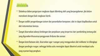 • Sebaiknya dalam pengerjaan rangkaian dapat dibimbing oleh yang berpengalaman, jika belum
memahami dengan baik rangkaian listrik.

• Dengan sedikit pengembangan sistem dan penambahan kemponen, alat ini dapat diaplikasikan untuk
alat instumentasi lainnya.

• Sangat disarankan adanya bimbingan dan penjelasan yang terperinci dari pembimbing tentang alat
yang digunakan khususnya penggunaan Arduino dan sensor.

• Dengan keterbatasan alat, disarankan agar ruangan yang menggunakan alat inidikator ini dilengkapi
dengan pendingin rungan, sehingga ketika suhu meningkat dapat dikontrol untuk mendapat suhu
yang nyaman bagi penghuni.

 