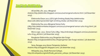 All and My Life. 2012. Mengenal
Arduino.http://elektrofev.blogspot.com/2012/10/mengenal-arduino.html. [26 Desember
2013].
Elektronika Dasar.2012.LED (Light Emitting Dioda).http://elektronikadasar.web.id/komponen/led-light-emitting-dioda/. [26 Desember 2013].

Elektronika Tea.2012.Mengenal Sensor Suhu
LM35.http://elektronikatea.blogspot.com/2012/12/mengenal-sensor-suhu-lm35.html. [26
Desember 2013].
Micro Logic. 2012. Sensor Suhu LM35. http://mikrologic.blogspot.com/2012/01/sensorsuhu-lm35_08.html. [26 Desember 2013].
Rangkaian Elektronika.2013.Pengertian dan Fungsi
Resistor.http://rangkaianelektronika.info/pengertian-dan-fungsi-resistor/. [26 desember
2013].
Sena, Rangga.2013.Sensor Temperatur berbasis
Arduino.http://ranggarain.blogspot.com/. [26 desember 2013].
Wikipedia.2013. Diode Pancaran Cahaya.
http://id.wikipedia.org/wiki/Diode_pancaran_cahaya. [26 Desember 2013].

 