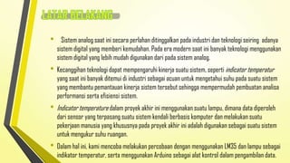 •

Sistem analog saat ini secara perlahan ditinggalkan pada industri dan teknologi seiring adanya
sistem digital yang memberi kemudahan. Pada era modern saat ini banyak teknologi menggunakan
sistem digital yang lebih mudah digunakan dari pada sistem analog.

• Kecanggihan teknologi dapat mempengaruhi kinerja suatu sistem, seperti indicator temperatur

yang saat ini banyak ditemui di industri sebagai acuan untuk mengetahui suhu pada suatu sistem
yang membantu pemantauan kinerja sistem tersebut sehingga mempermudah pembuatan analisa
performansi serta efisiensi sistem.

• Indicator temperature dalam proyek akhir ini menggunakan suatu lampu, dimana data diperoleh

dari sensor yang terpasang suatu sistem kendali berbasis komputer dan melakukan suatu
pekerjaan manusia yang khususnya pada proyek akhir ini adalah digunakan sebagai suatu sistem
untuk mengukur suhu ruangan.

• Dalam hal ini, kami mencoba melakukan percobaan dengan menggunakan LM35 dan lampu sebagai
indikator temperatur, serta menggunakan Arduino sebagai alat kontrol dalam pengambilan data.

 