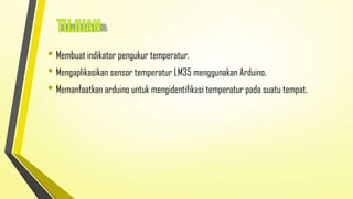 • Membuat indikator pengukur temperatur.
• Mengaplikasikan sensor temperatur LM35 menggunakan Arduino.
• Memanfaatkan arduino untuk mengidentifikasi temperatur pada suatu tempat.

 
