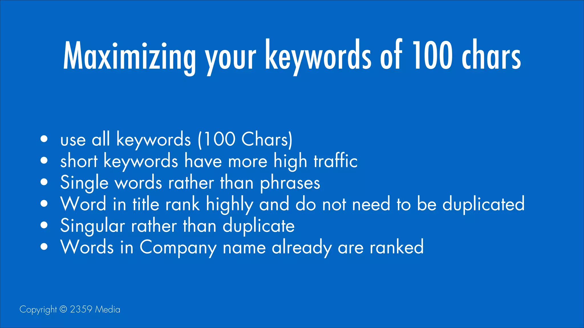 Maximizing your keywords of 100 chars
•
•
•
•
•
•

use all keywords (100 Chars)
short keywords have more high traffic
Single words rather than phrases
Word in title rank highly and do not need to be duplicated
Singular rather than duplicate
Words in Company name already are ranked

Copyright © 2359 Media

 