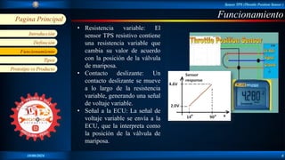 Sensor TPS (Throttle Position Sensor )
18/06/2024 4
Pagina Principal
Introducción
Definición
Tipos
Funcionamiento
Prototipo vs Producto
Funcionamiento
Funcionamiento
• Resistencia variable: El
sensor TPS resistivo contiene
una resistencia variable que
cambia su valor de acuerdo
con la posición de la válvula
de mariposa.
• Contacto deslizante: Un
contacto deslizante se mueve
a lo largo de la resistencia
variable, generando una señal
de voltaje variable.
• Señal a la ECU: La señal de
voltaje variable se envía a la
ECU, que la interpreta como
la posición de la válvula de
mariposa.
 