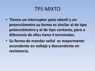 TPS MIXTO
• Tienen un interruptor para ralentí y un
potenciómetro su forma es similar al de tipo
potenciómetro y al de tipo contacto, pero a
diferencia de ellos tiene 4 terminales.
• Su forma de mandar señal es mayormente
ascendente en voltaje y descendente en
resistencia.