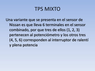 TPS MIXTO
Una variante que se presenta en el sensor de
Nissan es que lleva 6 terminales en el sensor
combinado, por que tres de ellos (1, 2, 3)
pertenecen al potenciómetro y los otros tres
(4, 5, 6) corresponden al interruptor de ralentí
y plena potencia