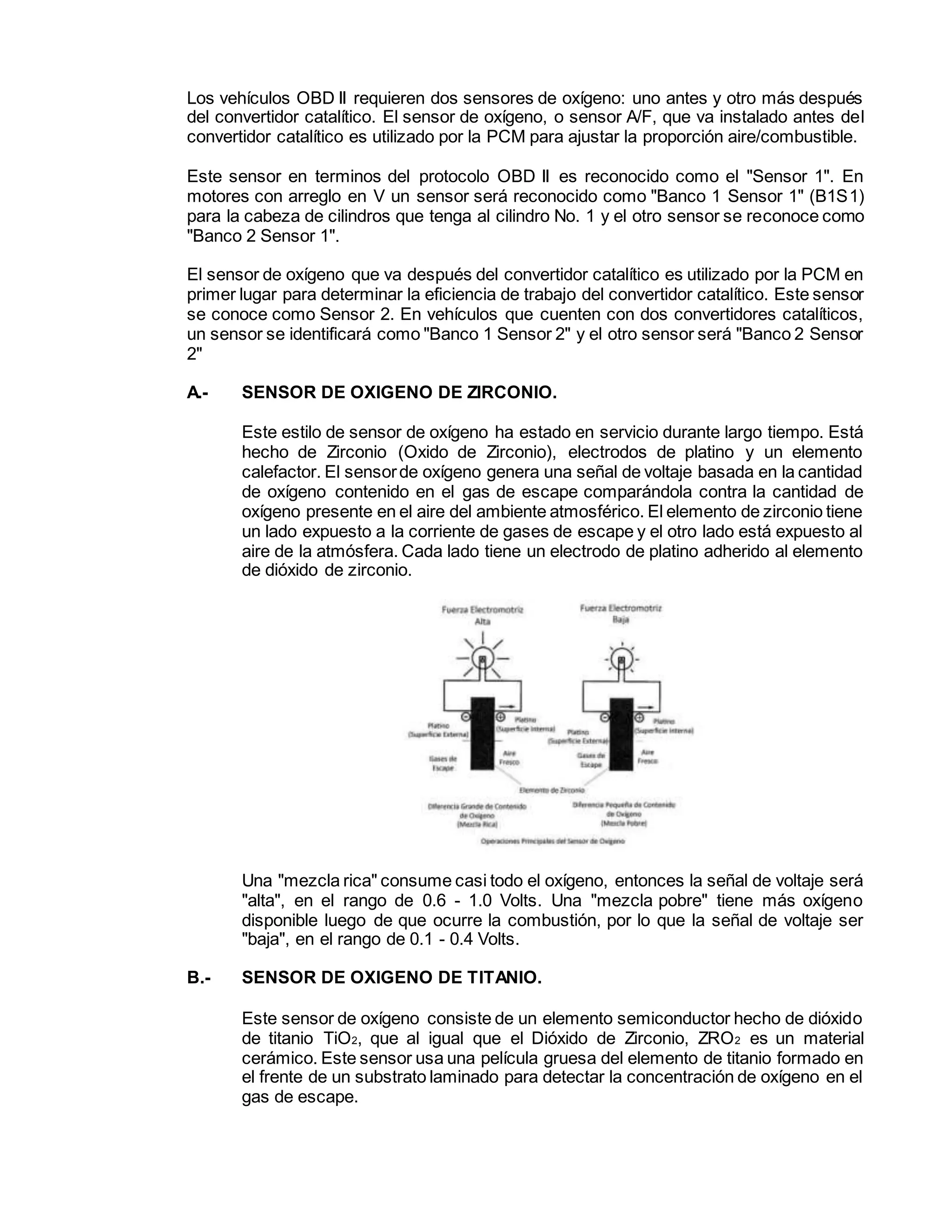 Los vehículos OBD II requieren dos sensores de oxígeno: uno antes y otro más después
del convertidor catalítico. El sensor de oxígeno, o sensor A/F, que va instalado antes del
convertidor catalítico es utilizado por la PCM para ajustar la proporción aire/combustible.
Este sensor en terminos del protocolo OBD II es reconocido como el "Sensor 1". En
motores con arreglo en V un sensor será reconocido como "Banco 1 Sensor 1" (B1S1)
para la cabeza de cilindros que tenga al cilindro No. 1 y el otro sensor se reconoce como
"Banco 2 Sensor 1".
El sensor de oxígeno que va después del convertidor catalítico es utilizado por la PCM en
primer lugar para determinar la eficiencia de trabajo del convertidor catalítico. Este sensor
se conoce como Sensor 2. En vehículos que cuenten con dos convertidores catalíticos,
un sensor se identificará como "Banco 1 Sensor 2" y el otro sensor será "Banco 2 Sensor
2"
A.- SENSOR DE OXIGENO DE ZIRCONIO.
Este estilo de sensor de oxígeno ha estado en servicio durante largo tiempo. Está
hecho de Zirconio (Oxido de Zirconio), electrodos de platino y un elemento
calefactor. El sensorde oxígeno genera una señal de voltaje basada en la cantidad
de oxígeno contenido en el gas de escape comparándola contra la cantidad de
oxígeno presente en el aire del ambiente atmosférico. El elemento de zirconio tiene
un lado expuesto a la corriente de gases de escape y el otro lado está expuesto al
aire de la atmósfera. Cada lado tiene un electrodo de platino adherido al elemento
de dióxido de zirconio.
Una "mezcla rica" consume casi todo el oxígeno, entonces la señal de voltaje será
"alta", en el rango de 0.6 - 1.0 Volts. Una "mezcla pobre" tiene más oxígeno
disponible luego de que ocurre la combustión, por lo que la señal de voltaje ser
"baja", en el rango de 0.1 - 0.4 Volts.
B.- SENSOR DE OXIGENO DE TITANIO.
Este sensor de oxígeno consiste de un elemento semiconductor hecho de dióxido
de titanio TiO2, que al igual que el Dióxido de Zirconio, ZRO2 es un material
cerámico. Este sensor usa una película gruesa del elemento de titanio formado en
el frente de un substrato laminado para detectar la concentración de oxígeno en el
gas de escape.
 