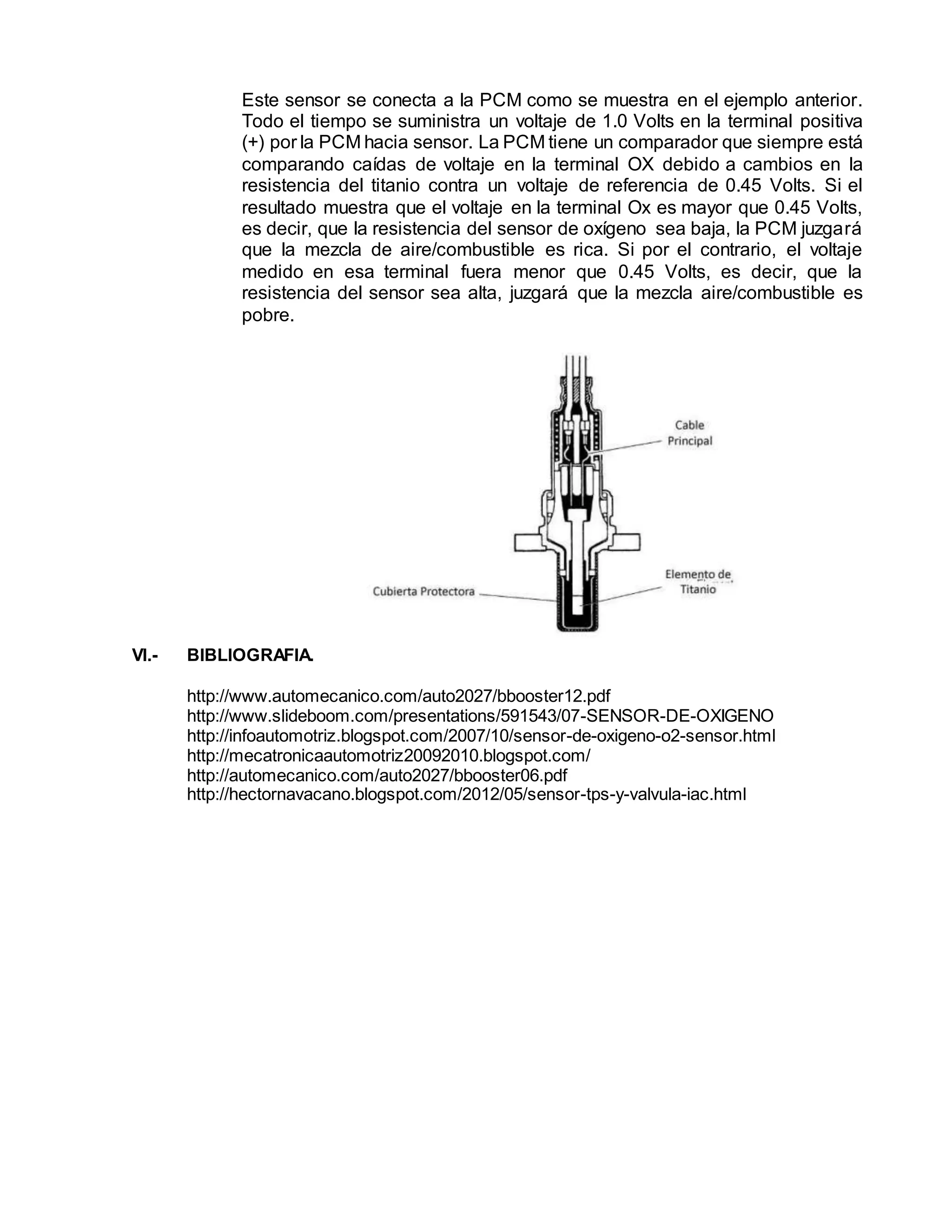 Este sensor se conecta a la PCM como se muestra en el ejemplo anterior.
Todo el tiempo se suministra un voltaje de 1.0 Volts en la terminal positiva
(+) por la PCM hacia sensor. La PCM tiene un comparador que siempre está
comparando caídas de voltaje en la terminal OX debido a cambios en la
resistencia del titanio contra un voltaje de referencia de 0.45 Volts. Si el
resultado muestra que el voltaje en la terminal Ox es mayor que 0.45 Volts,
es decir, que la resistencia del sensor de oxígeno sea baja, la PCM juzgará
que la mezcla de aire/combustible es rica. Si por el contrario, el voltaje
medido en esa terminal fuera menor que 0.45 Volts, es decir, que la
resistencia del sensor sea alta, juzgará que la mezcla aire/combustible es
pobre.
VI.- BIBLIOGRAFIA.
http://www.automecanico.com/auto2027/bbooster12.pdf
http://www.slideboom.com/presentations/591543/07-SENSOR-DE-OXIGENO
http://infoautomotriz.blogspot.com/2007/10/sensor-de-oxigeno-o2-sensor.html
http://mecatronicaautomotriz20092010.blogspot.com/
http://automecanico.com/auto2027/bbooster06.pdf
http://hectornavacano.blogspot.com/2012/05/sensor-tps-y-valvula-iac.html
 