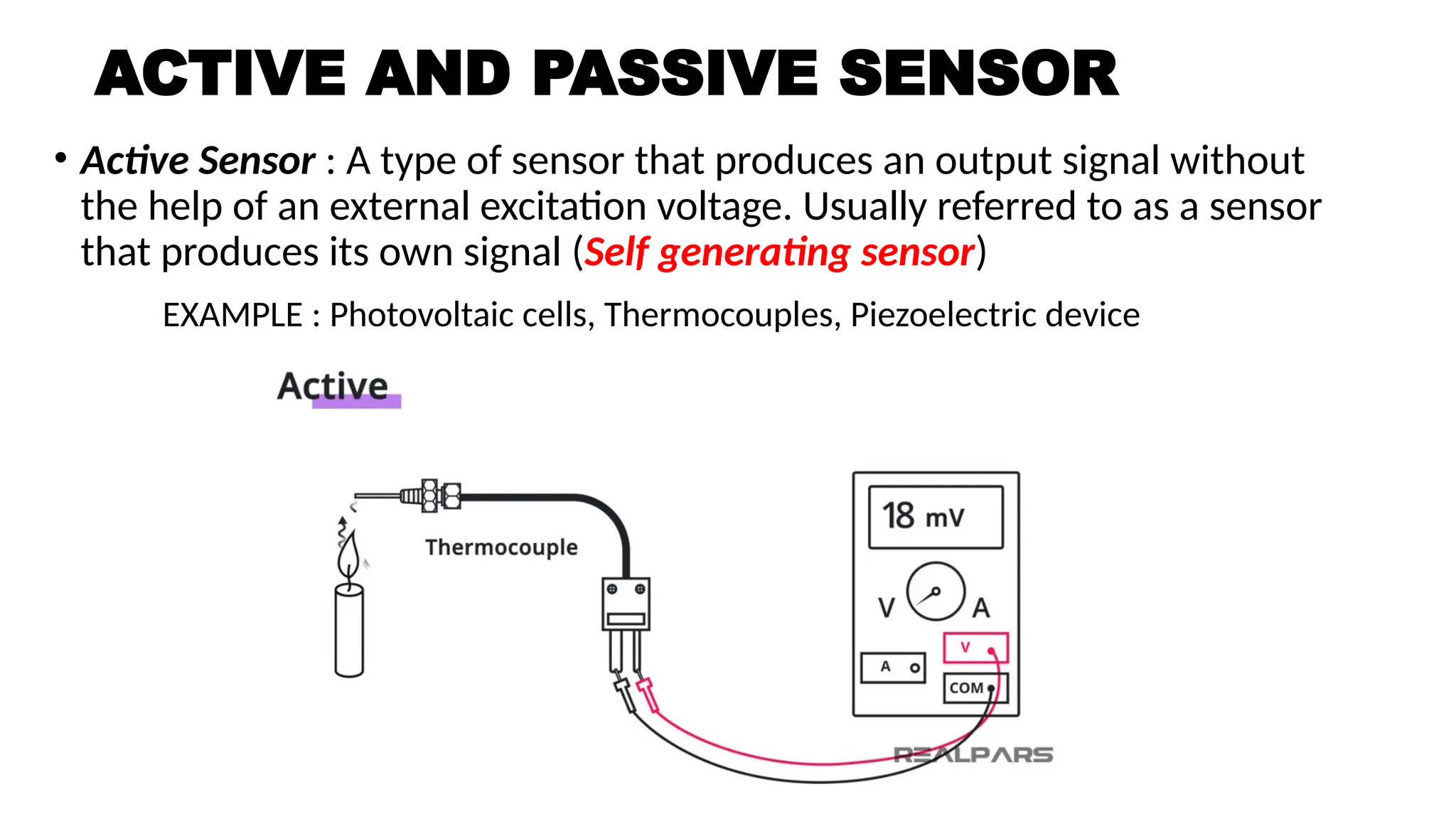 ACTIVE AND PASSIVE SENSOR
• Active Sensor : A type of sensor that produces an output signal without
the help of an external excitation voltage. Usually referred to as a sensor
that produces its own signal (Self generating sensor)
EXAMPLE : Photovoltaic cells, Thermocouples, Piezoelectric device
 
