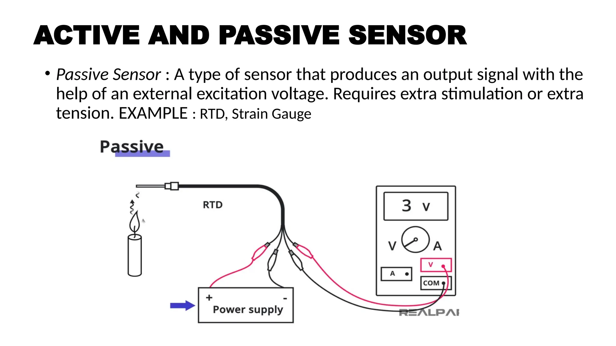 • Passive Sensor : A type of sensor that produces an output signal with the
help of an external excitation voltage. Requires extra stimulation or extra
tension. EXAMPLE : RTD, Strain Gauge
ACTIVE AND PASSIVE SENSOR
 